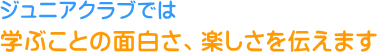 ジュニアクラブでは、学ぶことの面白さ、楽しさを伝えます。