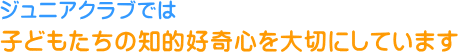 ジュニアクラブでは子どもたちの知的好奇心を大切にしています